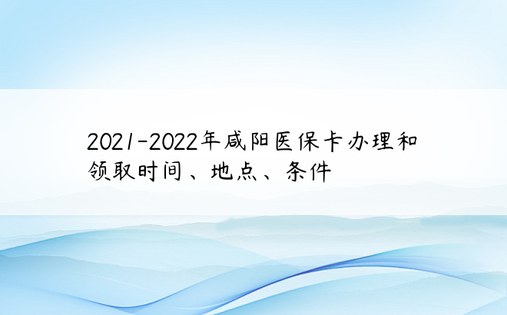2021-2022年咸阳医保卡办理和领取时间、地点、条件