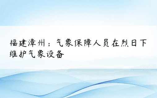 福建漳州：气象保障人员在烈日下维护气象设备