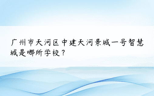 广州市天河区中建天河景城一号智慧城是哪所学校？ 