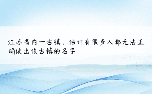 江苏省内一古镇，估计有很多人都无法正确读出该古镇的名字