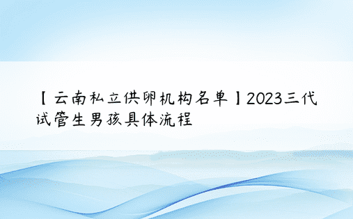 【云南私立供卵机构名单】2023三代试管生男孩具体流程