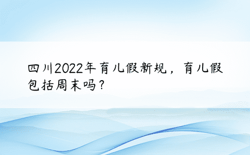 四川2022年育儿假新规，育儿假包括周末吗？ 