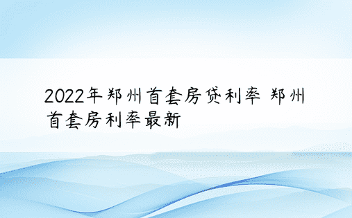 2022年郑州首套房贷利率 郑州首套房利率最新